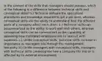 In the context of the skills that managers should possess, which of the following is a difference between technical skills and conceptual skills? a.) Technical skillsare the specialized procedures and knowledge required to get a job done, whereas conceptual skills are the ability to understand how the different parts of a company affect each other. b.) Technical skills can besummarized as the ability to work well with others, whereas conceptual skills can be summarized as the capability of assessing how motivated employees are to interact with superiors. c.) Unlike conceptual skills, technical skills increase in importance as managers rise through the management hierarchy. d.) Unlike managers with conceptual skills, managers with technical skills canrecognize how a company fits into or is affected by its external environment.