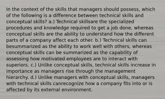 In the context of the skills that managers should possess, which of the following is a difference between technical skills and conceptual skills? a.) Technical skillsare the specialized procedures and knowledge required to get a job done, whereas conceptual skills are the ability to understand how the different parts of a company affect each other. b.) Technical skills can besummarized as the ability to work well with others, whereas conceptual skills can be summarized as the capability of assessing how motivated employees are to interact with superiors. c.) Unlike conceptual skills, technical skills increase in importance as managers rise through the management hierarchy. d.) Unlike managers with conceptual skills, managers with technical skills canrecognize how a company fits into or is affected by its external environment.