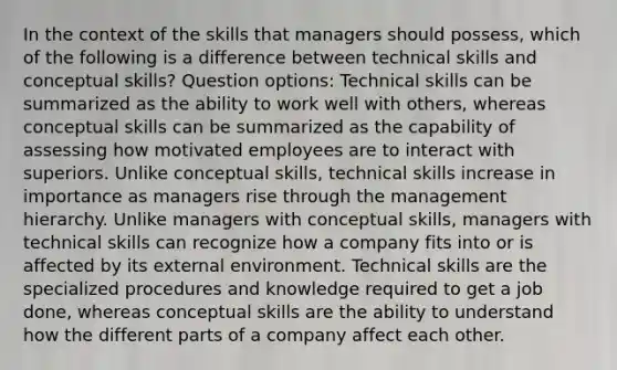 In the context of the skills that managers should possess, which of the following is a difference between technical skills and conceptual skills? Question options: Technical skills can be summarized as the ability to work well with others, whereas conceptual skills can be summarized as the capability of assessing how motivated employees are to interact with superiors. Unlike conceptual skills, technical skills increase in importance as managers rise through the management hierarchy. Unlike managers with conceptual skills, managers with technical skills can recognize how a company fits into or is affected by its external environment. Technical skills are the specialized procedures and knowledge required to get a job done, whereas conceptual skills are the ability to understand how the different parts of a company affect each other.