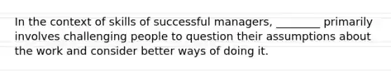 In the context of skills of successful managers, ________ primarily involves challenging people to question their assumptions about the work and consider better ways of doing it.