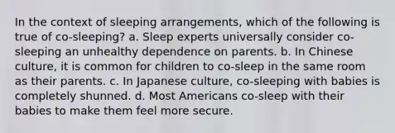 In the context of sleeping arrangements, which of the following is true of co-sleeping? a. Sleep experts universally consider co-sleeping an unhealthy dependence on parents. b. In Chinese culture, it is common for children to co-sleep in the same room as their parents. c. In Japanese culture, co-sleeping with babies is completely shunned. d. Most Americans co-sleep with their babies to make them feel more secure.