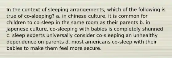 In the context of sleeping arrangements, which of the following is true of co-sleeping? a. in chinese culture, it is common for children to co-sleep in the same room as their parents b. in japenese culture, co-sleeping with babies is completely shunned c. sleep experts universally consider co-sleeping an unhealthy dependence on parents d. most americans co-sleep with their babies to make them feel more secure.