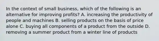 In the context of small business, which of the following is an alternative for improving profits? A. increasing the productivity of people and machines B. selling products on the basis of price alone C. buying all components of a product from the outside D. removing a summer product from a winter line of products