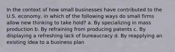 In the context of how small businesses have contributed to the U.S. economy, in which of the following ways do small firms allow new thinking to take hold? a. By specializing in mass production b. By refraining from producing patents c. By displaying a refreshing lack of bureaucracy d. By reapplying an existing idea to a business plan