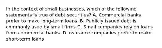 In the context of small businesses, which of the following statements is true of debt securities? A. Commercial banks prefer to make long-term loans. B. Publicly issued debt is commonly used by small firms C. Small companies rely on loans from commercial banks. D. nsurance companies prefer to make short-term loans