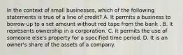 In the context of small businesses, which of the following statements is true of a line of credit? A. It permits a business to borrow up to a set amount without red tape from the bank . B. It represents ownership in a corporation. C. It permits the use of someone else's property for a specified time period. D. It is an owner's share of the assets of a company.