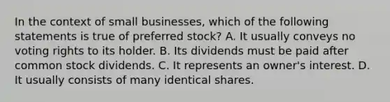 In the context of small businesses, which of the following statements is true of preferred stock? A. It usually conveys no voting rights to its holder. B. Its dividends must be paid after common stock dividends. C. It represents an owner's interest. D. It usually consists of many identical shares.