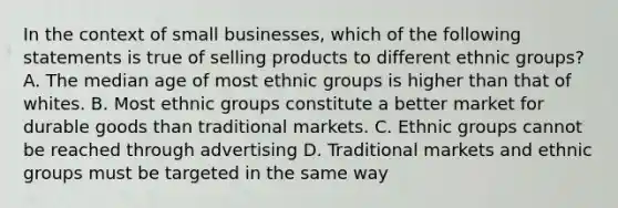 In the context of small businesses, which of the following statements is true of selling products to different ethnic groups? A. The median age of most ethnic groups is higher than that of whites. B. Most ethnic groups constitute a better market for durable goods than traditional markets. C. Ethnic groups cannot be reached through advertising D. Traditional markets and ethnic groups must be targeted in the same way