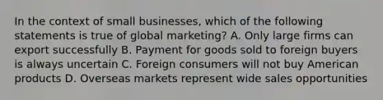 In the context of small businesses, which of the following statements is true of global marketing? A. Only large firms can export successfully B. Payment for goods sold to foreign buyers is always uncertain C. Foreign consumers will not buy American products D. Overseas markets represent wide sales opportunities