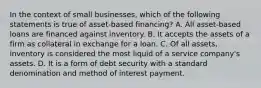 In the context of small businesses, which of the following statements is true of asset-based financing? A. All asset-based loans are financed against inventory. B. It accepts the assets of a firm as collateral in exchange for a loan. C. Of all assets, inventory is considered the most liquid of a service company's assets. D. It is a form of debt security with a standard denomination and method of interest payment.