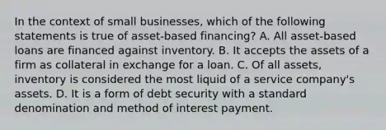 In the context of small businesses, which of the following statements is true of asset-based financing? A. All asset-based loans are financed against inventory. B. It accepts the assets of a firm as collateral in exchange for a loan. C. Of all assets, inventory is considered the most liquid of a service company's assets. D. It is a form of debt security with a standard denomination and method of interest payment.