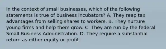 In the context of small businesses, which of the following statements is true of business incubators? A. They reap tax advantages from selling shares to workers. B. They nurture young firms and help them grow. C. They are run by the federal Small Business Administration. D. They require a substantial return as either equity or profit.