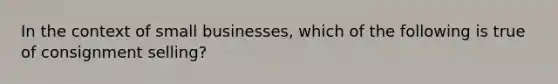 In the context of small businesses, which of the following is true of consignment selling?