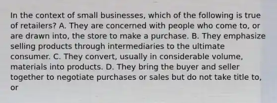 In the context of small businesses, which of the following is true of retailers? A. They are concerned with people who come to, or are drawn into, the store to make a purchase. B. They emphasize selling products through intermediaries to the ultimate consumer. C. They convert, usually in considerable volume, materials into products. D. They bring the buyer and seller together to negotiate purchases or sales but do not take title to, or