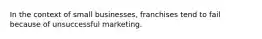 In the context of small businesses, franchises tend to fail because of unsuccessful marketing.