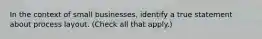 In the context of small businesses, identify a true statement about process layout. (Check all that apply.)