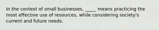 In the context of small businesses, _____ means practicing the most effective use of resources, while considering society's current and future needs.