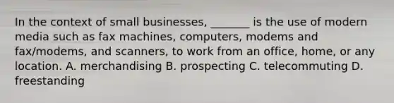 In the context of small businesses, _______ is the use of modern media such as fax machines, computers, modems and fax/modems, and scanners, to work from an office, home, or any location. A. merchandising B. prospecting C. telecommuting D. freestanding