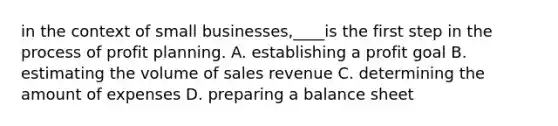 in the context of small businesses,____is the first step in the process of profit planning. A. establishing a profit goal B. estimating the volume of sales revenue C. determining the amount of expenses D. preparing a balance sheet