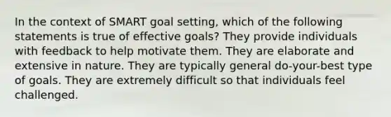 In the context of SMART goal setting, which of the following statements is true of effective goals? They provide individuals with feedback to help motivate them. They are elaborate and extensive in nature. They are typically general do-your-best type of goals. They are extremely difficult so that individuals feel challenged.