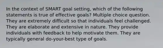 In the context of SMART goal setting, which of the following statements is true of effective goals? Multiple choice question. They are extremely difficult so that individuals feel challenged. They are elaborate and extensive in nature. They provide individuals with feedback to help motivate them. They are typically general do-your-best type of goals.