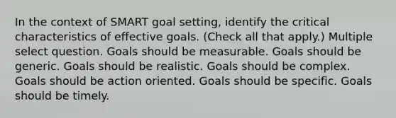 In the context of SMART goal setting, identify the critical characteristics of effective goals. (Check all that apply.) Multiple select question. Goals should be measurable. Goals should be generic. Goals should be realistic. Goals should be complex. Goals should be action oriented. Goals should be specific. Goals should be timely.