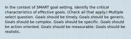 In the context of SMART goal setting, identify the critical characteristics of effective goals. (Check all that apply.) Multiple select question. Goals should be timely. Goals should be generic. Goals should be complex. Goals should be specific. Goals should be action oriented. Goals should be measurable. Goals should be realistic.