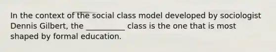 In the context of the social class model developed by sociologist Dennis Gilbert, the __________ class is the one that is most shaped by formal education.