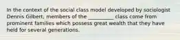 In the context of the social class model developed by sociologist Dennis Gilbert, members of the __________ class come from prominent families which possess great wealth that they have held for several generations.