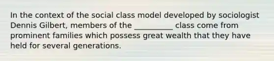 In the context of the social class model developed by sociologist Dennis Gilbert, members of the __________ class come from prominent families which possess great wealth that they have held for several generations.