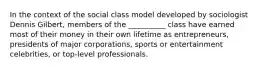 In the context of the social class model developed by sociologist Dennis Gilbert, members of the __________ class have earned most of their money in their own lifetime as entrepreneurs, presidents of major corporations, sports or entertainment celebrities, or top-level professionals.