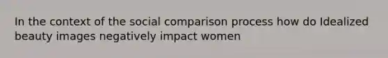 In the context of the social comparison process how do Idealized beauty images negatively impact women