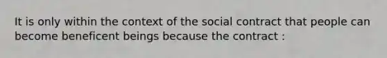 It is only within the context of the social contract that people can become beneficent beings because the contract :