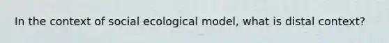 In the context of social ecological model, what is distal context?