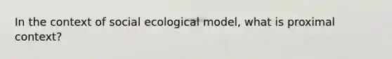 In the context of social ecological model, what is proximal context?