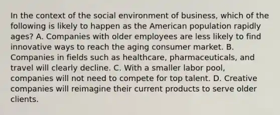 In the context of the social environment of business, which of the following is likely to happen as the American population rapidly ages? A. Companies with older employees are less likely to find innovative ways to reach the aging consumer market. B. Companies in fields such as healthcare, pharmaceuticals, and travel will clearly decline. C. With a smaller labor pool, companies will not need to compete for top talent. D. Creative companies will reimagine their current products to serve older clients.