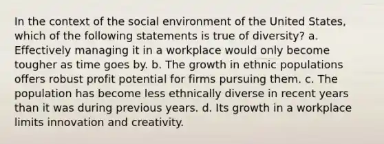 In the context of the social environment of the United States, which of the following statements is true of diversity? a. Effectively managing it in a workplace would only become tougher as time goes by. b. The growth in ethnic populations offers robust profit potential for firms pursuing them. c. The population has become less ethnically diverse in recent years than it was during previous years. d. Its growth in a workplace limits innovation and creativity.