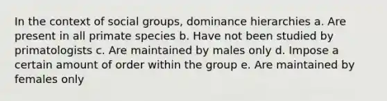 In the context of social groups, dominance hierarchies a. Are present in all primate species b. Have not been studied by primatologists c. Are maintained by males only d. Impose a certain amount of order within the group e. Are maintained by females only