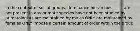 In the context of social groups, dominance hierarchies ____. are not present in any primate species have not been studied by primatologists are maintained by males ONLY are maintained by females ONLY impose a certain amount of order within the group