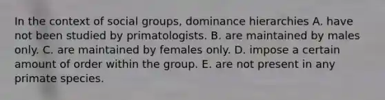 In the context of social groups, dominance hierarchies A. ​have not been studied by primatologists. ​B. are maintained by males only. ​C. are maintained by females only. ​D. impose a certain amount of order within the group. ​E. are not present in any primate species.