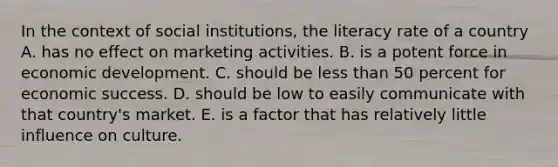 In the context of social institutions, the literacy rate of a country A. has no effect on marketing activities. B. is a potent force in economic development. C. should be less than 50 percent for economic success. D. should be low to easily communicate with that country's market. E. is a factor that has relatively little influence on culture.