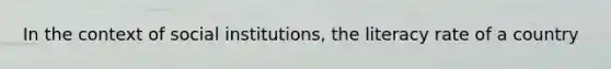 In the context of social institutions, the literacy rate of a country