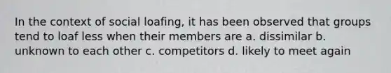 In the context of social loafing, it has been observed that groups tend to loaf less when their members are a. dissimilar b. unknown to each other c. competitors d. likely to meet again