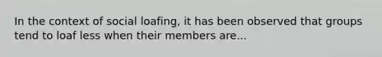 In the context of social loafing, it has been observed that groups tend to loaf less when their members are...