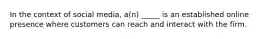 In the context of social media, a(n) _____ is an established online presence where customers can reach and interact with the firm.