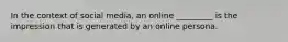 In the context of social media, an online _________ is the impression that is generated by an online persona.​
