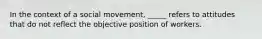 In the context of a social movement, _____ refers to attitudes that do not reflect the objective position of workers.