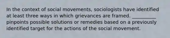 In the context of <a href='https://www.questionai.com/knowledge/kAXd22OR9c-social-movements' class='anchor-knowledge'>social movements</a>, sociologists have identified at least three ways in which grievances are framed. __________ pinpoints possible solutions or remedies based on a previously identified target for the actions of the social movement.