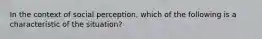 In the context of social perception, which of the following is a characteristic of the situation?