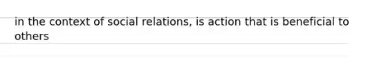 in the context of social relations, is action that is beneficial to others